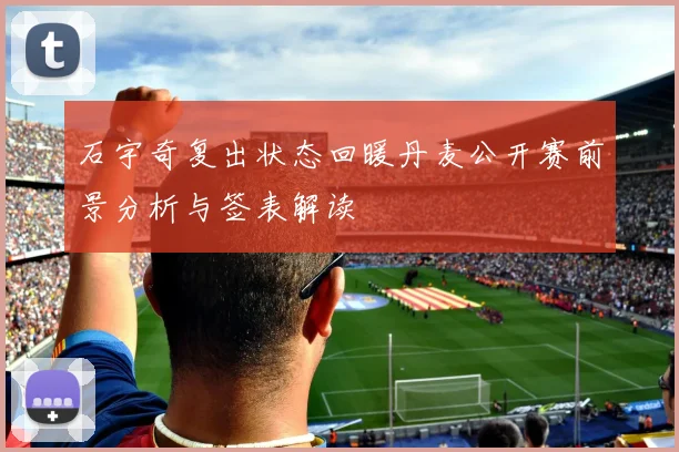 石宇奇复出状态回暖丹麦公开赛前景分析与签表解读
