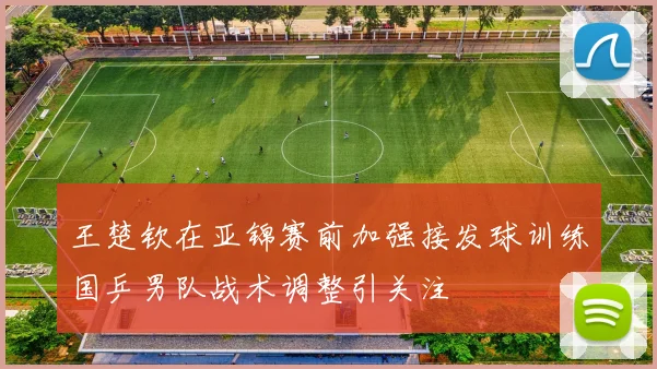 王楚钦在亚锦赛前加强接发球训练国乒男队战术调整引关注