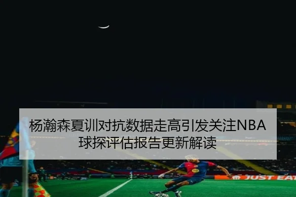 杨瀚森夏训对抗数据走高引发关注NBA球探评估报告更新解读