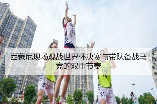 西蒙尼现场观战世界杯决赛与带队备战马竞的双重节奏